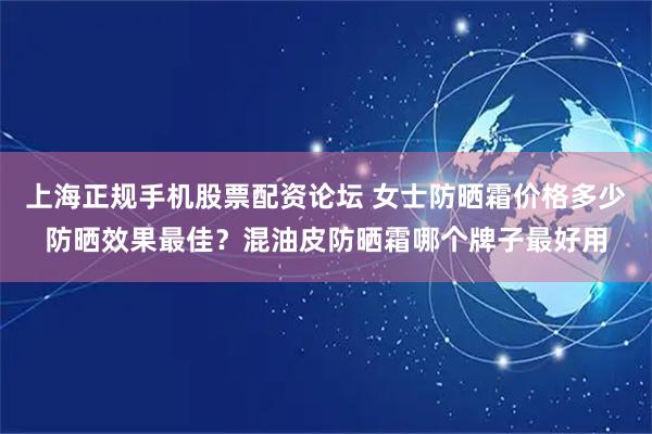 上海正规手机股票配资论坛 女士防晒霜价格多少防晒效果最佳？混油皮防晒霜哪个牌子最好用