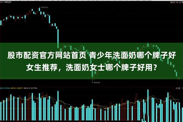 股市配资官方网站首页 青少年洗面奶哪个牌子好女生推荐，洗面奶女士哪个牌子好用？