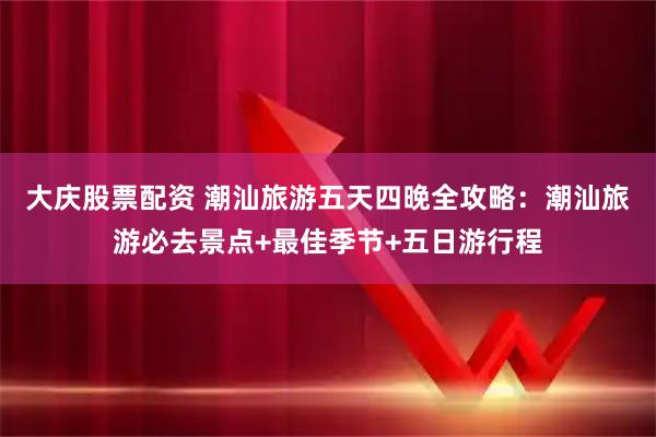 大庆股票配资 潮汕旅游五天四晚全攻略：潮汕旅游必去景点+最佳季节+五日游行程
