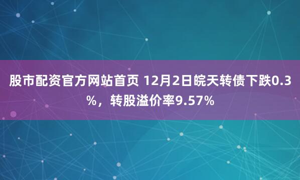 股市配资官方网站首页 12月2日皖天转债下跌0.3%，转股溢价率9.57%