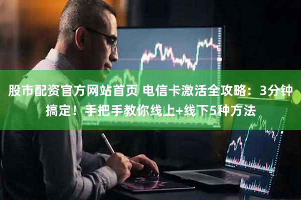 股市配资官方网站首页 电信卡激活全攻略：3分钟搞定！手把手教你线上+线下5种方法