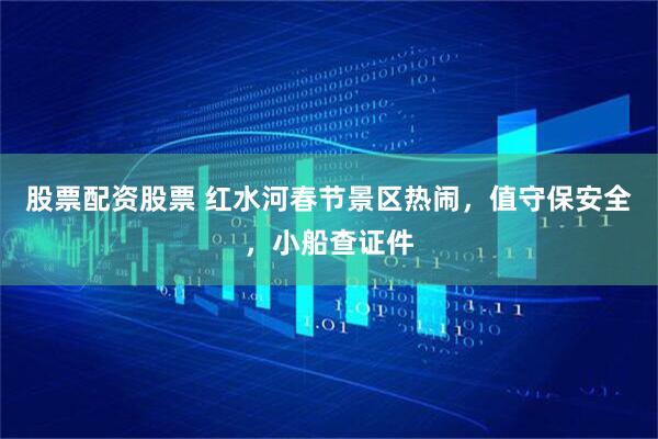 股票配资股票 红水河春节景区热闹，值守保安全，小船查证件