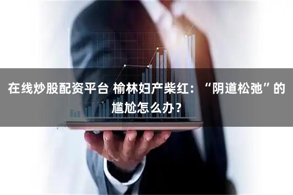 在线炒股配资平台 榆林妇产柴红：“阴道松弛”的尴尬怎么办？