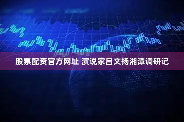 股票配资官方网址 演说家吕文扬湘潭调研记