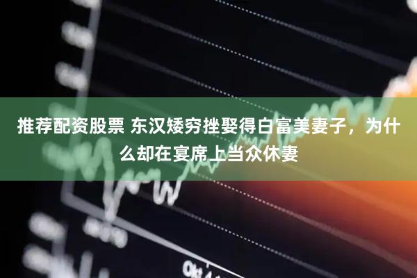 推荐配资股票 东汉矮穷挫娶得白富美妻子，为什么却在宴席上当众休妻