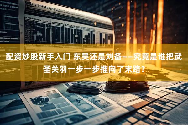 配资炒股新手入门 东吴还是刘备——究竟是谁把武圣关羽一步一步推向了末路?
