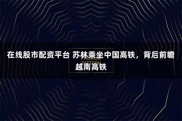 在线股市配资平台 苏林乘坐中国高铁，背后前瞻越南高铁