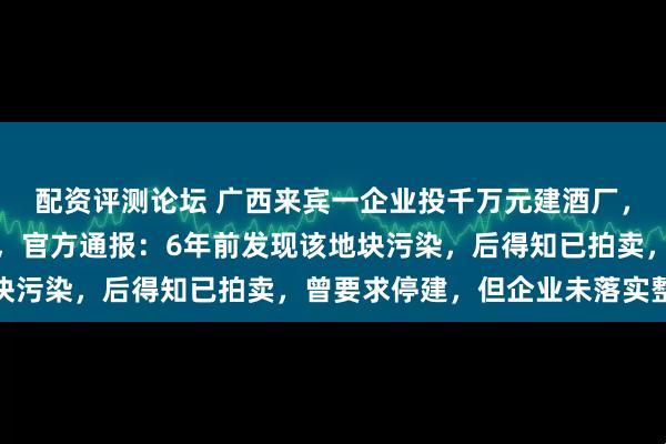 配资评测论坛 广西来宾一企业投千万元建酒厂，因发现地块污染被叫停，官方通报：6年前发现该地块污染，后得知已拍卖，曾要求停建，但企业未落实整改