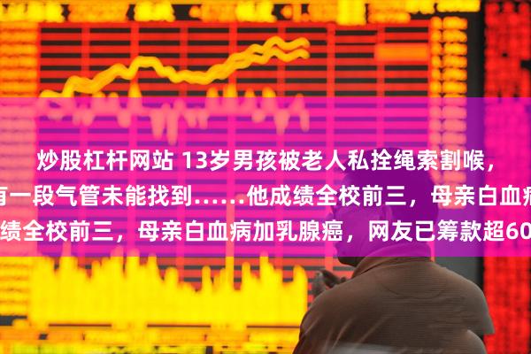炒股杠杆网站 13岁男孩被老人私拴绳索割喉，已脱离生命危险，但仍有一段气管未能找到……他成绩全校前三，母亲白血病加乳腺癌，网友已筹款超60万