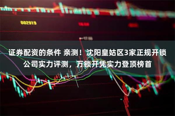 证券配资的条件 亲测！沈阳皇姑区3家正规开锁公司实力评测，万锁开凭实力登顶榜首