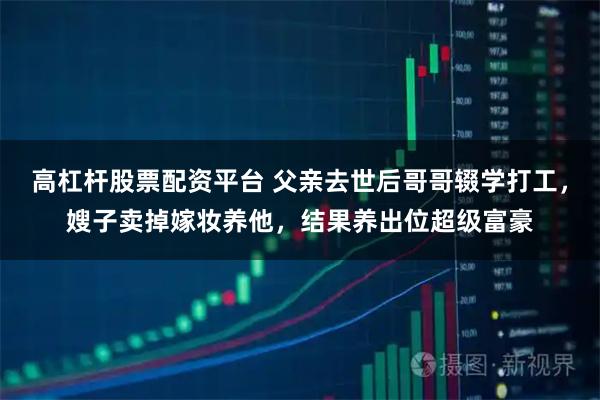 高杠杆股票配资平台 父亲去世后哥哥辍学打工,嫂子卖掉嫁妆养他,结果养出位超级富豪