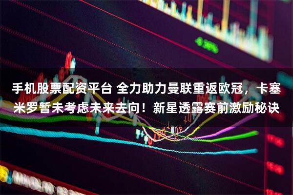 手机股票配资平台 全力助力曼联重返欧冠,卡塞米罗暂未考虑未来去向!新星透露赛前激励秘诀