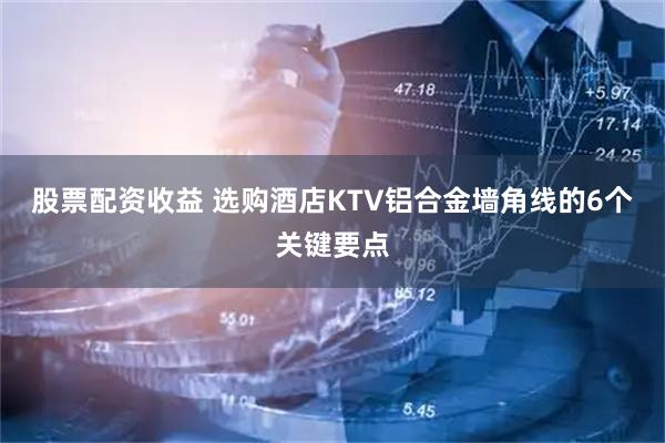 股票配资收益 选购酒店KTV铝合金墙角线的6个关键要点