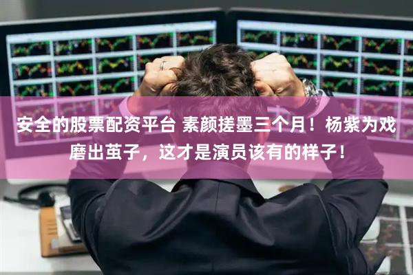 安全的股票配资平台 素颜搓墨三个月!杨紫为戏磨出茧子,这才是演员该有的样子!