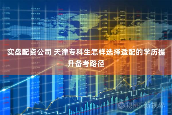 实盘配资公司 天津专科生怎样选择适配的学历提升备考路径