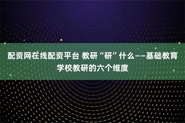 配资网在线配资平台 教研“研”什么——基础教育学校教研的六个维度