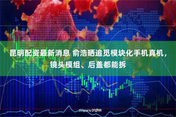 昆明配资最新消息 俞浩晒追觅模块化手机真机,镜头模组、后盖都能拆