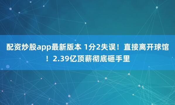 配资炒股app最新版本 1分2失误！直接离开球馆！2.39亿顶薪彻底砸手里