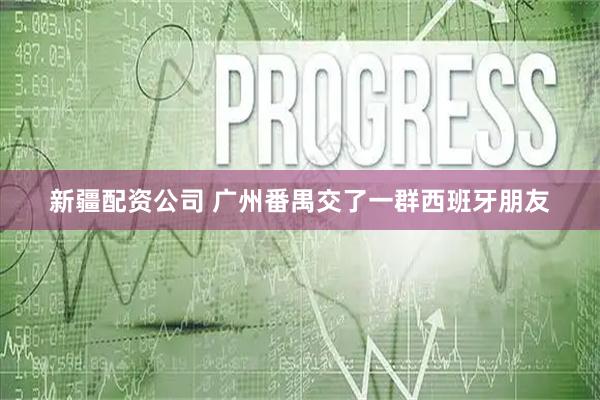 新疆配资公司 广州番禺交了一群西班牙朋友