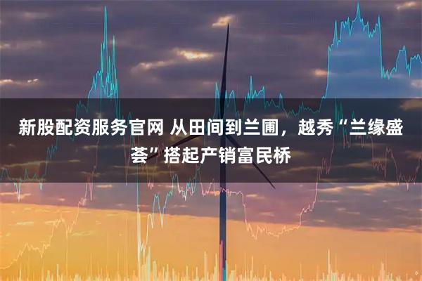 新股配资服务官网 从田间到兰圃，越秀“兰缘盛荟”搭起产销富民桥