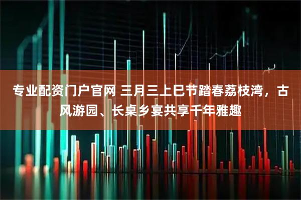 专业配资门户官网 三月三上巳节踏春荔枝湾,古风游园、长桌乡宴共享千年雅趣