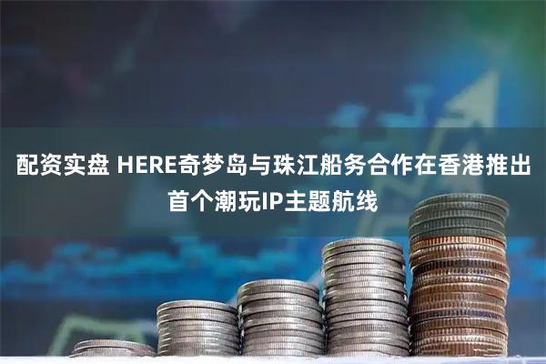 配资实盘 HERE奇梦岛与珠江船务合作在香港推出首个潮玩IP主题航线