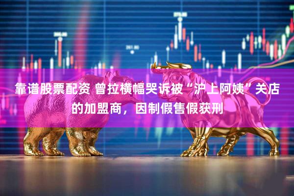 靠谱股票配资 曾拉横幅哭诉被“沪上阿姨”关店的加盟商,因制假售假获刑