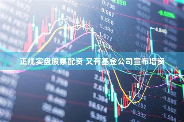 正规实盘股票配资 又有基金公司宣布增资