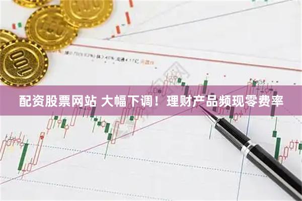配资股票网站 大幅下调!理财产品频现零费率