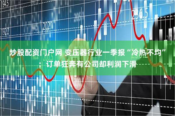 炒股配资门户网 变压器行业一季报“冷热不均”：订单狂奔有公司却利润下滑