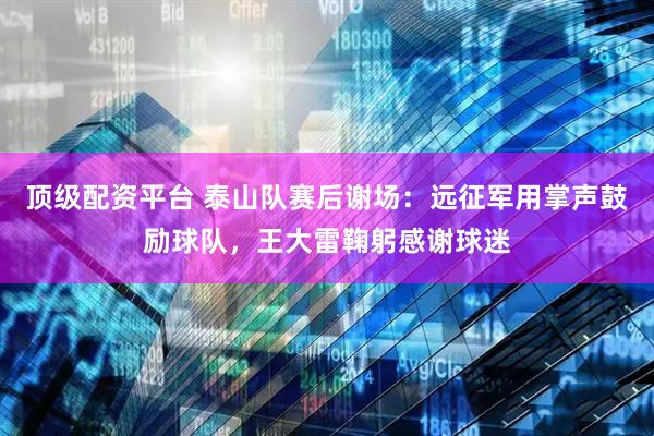 顶级配资平台 泰山队赛后谢场：远征军用掌声鼓励球队，王大雷鞠躬感谢球迷