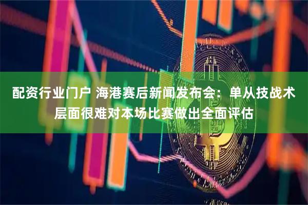 配资行业门户 海港赛后新闻发布会：单从技战术层面很难对本场比赛做出全面评估