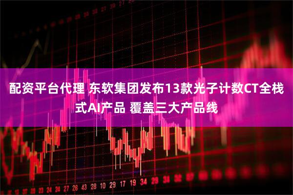 配资平台代理 东软集团发布13款光子计数CT全栈式AI产品 覆盖三大产品线