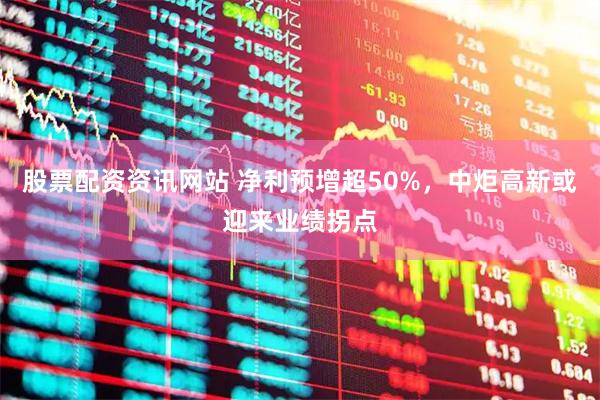 股票配资资讯网站 净利预增超50%，中炬高新或迎来业绩拐点