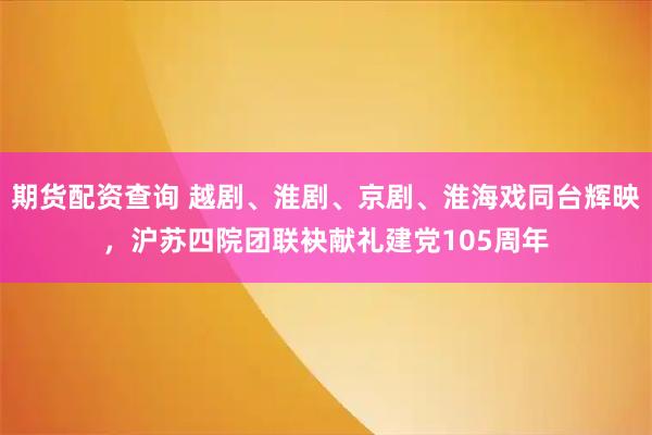 期货配资查询 越剧、淮剧、京剧、淮海戏同台辉映,沪苏四院团联袂献礼建党105周年